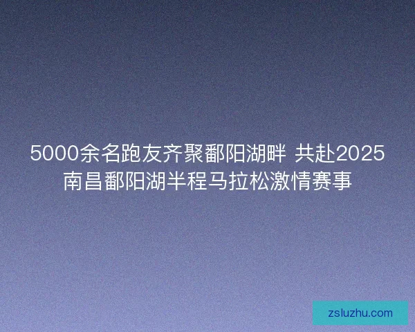 5000余名跑友齐聚鄱阳湖畔 共赴2025南昌鄱阳湖半程马拉松激情赛事