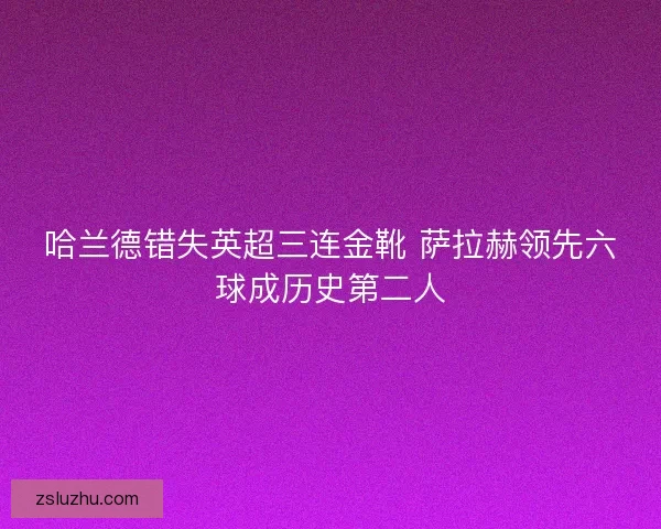 哈兰德错失英超三连金靴 萨拉赫领先六球成历史第二人